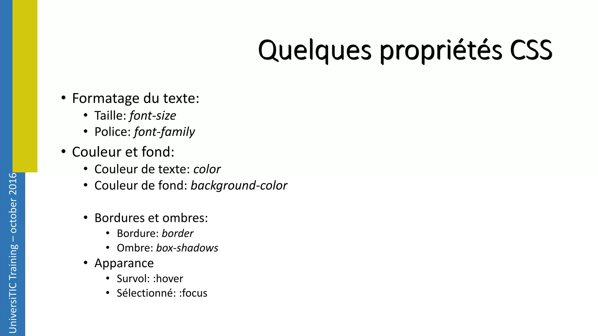 UniversiTICTraining–october2016 Quelques propriétés CSS • Formatage du texte: • Taille: font-size • Police: font-family • Couleur et fond: • Couleur de texte: color • Couleur de fond: background-color • Bordures et ombres: • Bordure: border • Ombre: box-shadows • Apparance • Survol: :hover • Sélectionné: :focus 