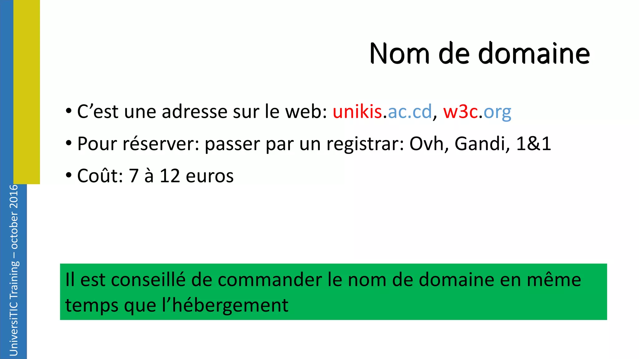 UniversiTICTraining–october2016 Nom de domaine • C’est une adresse sur le web: unikis.ac.cd, w3c.org • Pour réserver: passer par un registrar: Ovh, Gandi, 1&1 • Coût: 7 à 12 euros Il est conseillé de commander le nom de domaine en même temps que l’hébergement 