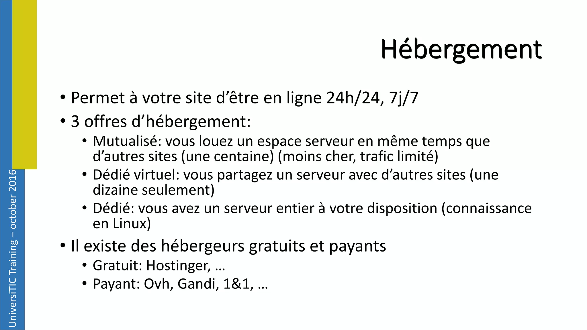 UniversiTICTraining–october2016 Hébergement • Permet à votre site d’être en ligne 24h/24, 7j/7 • 3 offres d’hébergement: • Mutualisé: vous louez un espace serveur en même temps que d’autres sites (une centaine) (moins cher, trafic limité) • Dédié virtuel: vous partagez un serveur avec d’autres sites (une dizaine seulement) • Dédié: vous avez un serveur entier à votre disposition (connaissance en Linux) • Il existe des hébergeurs gratuits et payants • Gratuit: Hostinger, … • Payant: Ovh, Gandi, 1&1, … 