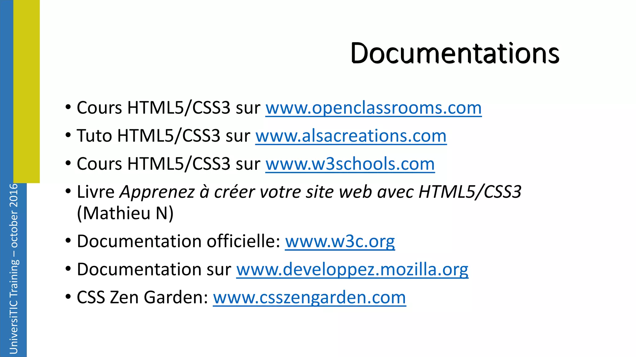 UniversiTICTraining–october2016 Documentations • Cours HTML5/CSS3 sur www.openclassrooms.com • Tuto HTML5/CSS3 sur www.alsacreations.com • Cours HTML5/CSS3 sur www.w3schools.com • Livre Apprenez à créer votre site web avec HTML5/CSS3 (Mathieu N) • Documentation officielle: www.w3c.org • Documentation sur www.developpez.mozilla.org • CSS Zen Garden: www.csszengarden.com 