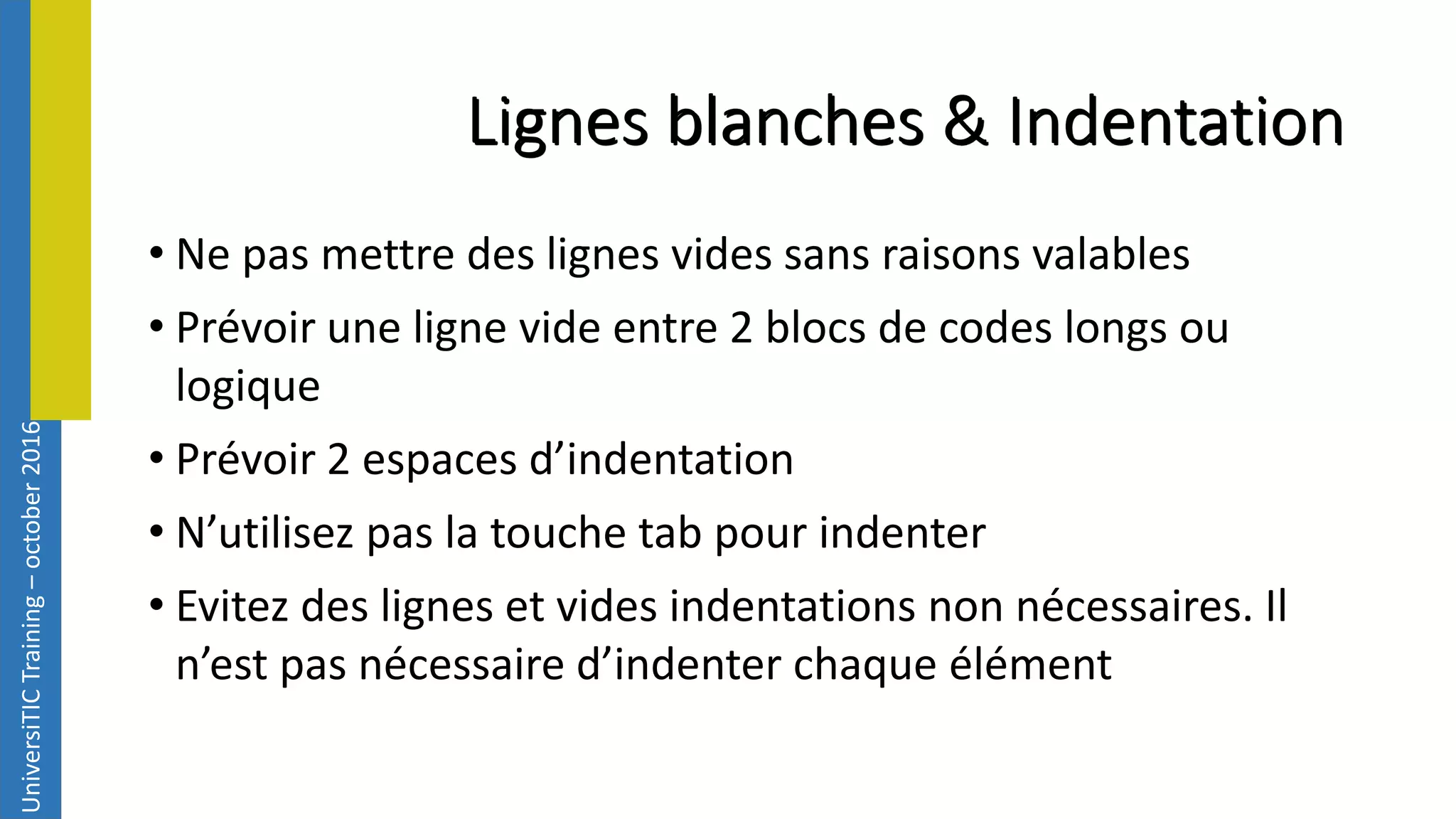UniversiTICTraining–october2016 Lignes blanches & Indentation • Ne pas mettre des lignes vides sans raisons valables • Prévoir une ligne vide entre 2 blocs de codes longs ou logique • Prévoir 2 espaces d’indentation • N’utilisez pas la touche tab pour indenter • Evitez des lignes et vides indentations non nécessaires. Il n’est pas nécessaire d’indenter chaque élément 