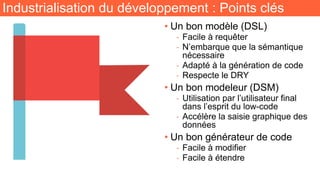 Industrialisation du développement : Points clés
• Un bon modèle (DSL)
- Facile à requêter
- N’embarque que la sémantique
nécessaire
- Adapté à la génération de code
- Respecte le DRY
• Un bon modeleur (DSM)
- Utilisation par l’utilisateur final
dans l’esprit du low-code
- Accélère la saisie graphique des
données
• Un bon générateur de code
- Facile à modifier
- Facile à étendre
 