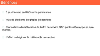 Bénéfices
🧬 0 jour/homme en R&D sur la persistance
🧬 Plus de problème de grappe de données
🧬 Propositions d’amélioration de l’offre de service DAO par les développeurs eux-
mêmes.
🧬 L’effort redirigé sur le métier et la conception
 