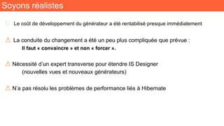 Soyons réalistes
🧬 Le coût de développement du générateur a été rentabilisé presque immédiatement
⚠ La conduite du changement a été un peu plus compliquée que prévue :
Il faut « convaincre » et non « forcer ».
⚠ Nécessité d’un expert transverse pour étendre IS Designer
(nouvelles vues et nouveaux générateurs)
⚠ N’a pas résolu les problèmes de performance liés à Hibernate
 
