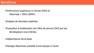 Bénéfices
🧬 Performance supérieure à l’ancien DAO et
Hibernate + DAO (SIRH)
🧬 Grappes de données explicites
🧬 Proposition d’amélioration de l’offre de service DAO par les
développeurs eux-mêmes.
🧬 Indépendance de la base
🧬 Passage désormais possible d’une équipe à l’autre
 