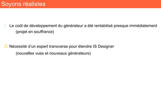 Soyons réalistes
🧬 Le coût de développement du générateur a été rentabilisé presque immédiatement
(projet en souffrance)
⚠ Nécessité d’un expert transverse pour étendre IS Designer
(nouvelles vues et nouveaux générateurs)
 