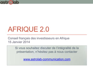 AFRIQUE 2.0
Conseil français des investisseurs en Afrique
15 Janvier 2014
Si vous souhaitez discuter de l’intégralité de la
présentation, n’hésitez pas à nous contacter
www.astrolab-communication.com

 