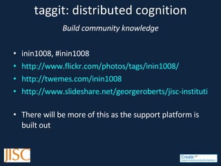 taggit: distributed cognition Build community knowledge inin1008, #inin1008 http://www.flickr.com/photos/tags/inin1008/ http://twemes.com/inin1008 http://www.slideshare.net/georgeroberts/jisc-institutional-innovation-support-and-synthesis-presentation   There will be more of this as the support platform is built out 