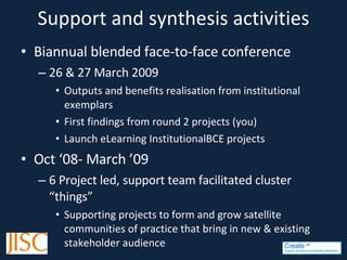 Support and synthesis activities Biannual blended face-to-face conference 26 & 27 March 2009 Outputs and benefits realisation from institutional exemplars First findings from round 2 projects (you) Launch eLearning InstitutionalBCE projects Oct ‘08- March ’09 6 Project led, support team facilitated cluster “things” Supporting projects to form and grow satellite communities of practice that bring in new & existing stakeholder audience 
