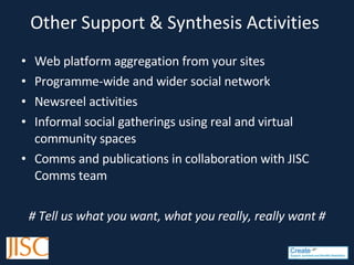 Other Support & Synthesis Activities  Web platform aggregation from your sites Programme-wide and wider social network Newsreel activities  Informal social gatherings using real and virtual community spaces Comms and publications in collaboration with JISC Comms team # Tell us what you want, what you really, really want # 