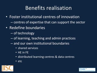 Benefits realisation Foster institutional centres of innovation  centres of expertise that can support the sector  R edefine boundaries  of technology  o f learning, teaching and admin practices a nd our own institutional boundaries shared services HE in FE distributed learning centres & data centres etc 