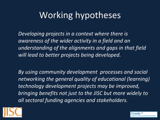 Working hypotheses Developing projects in a context where there is awareness of the wider activity in a field and an understanding of the alignments and gaps in that field will lead to better projects being developed.  By using community development  processes and social networking the general quality of educational (learning) technology development projects may be improved, bringing benefits not just to the JISC but more widely to all sectoral funding agencies and stakeholders. .  