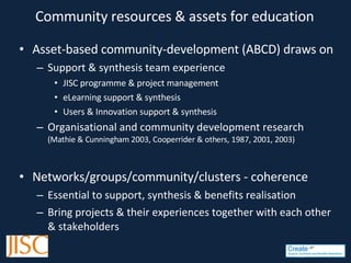 Community resources & assets for education Asset-based community-development (ABCD) draws on Support & synthesis team experience JISC programme & project management eL earning support & synthesis Users & Innovation support & synthesis Organisational and community development research  ( Mathie & Cunningham 2003, Cooperrider & others, 1987, 2001, 2003)   Networks/groups/community/clusters - coherence Essential to support, synthesis & benefits realisation B ring projects & their experiences together with each other & stakeholders 