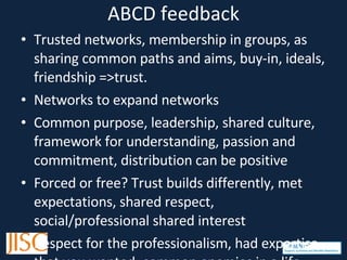 ABCD feedback Trusted networks, membership in groups, as sharing common paths and aims, buy-in, ideals, friendship =>trust. Networks to expand networks Common purpose, leadership, shared culture, framework for understanding, passion and commitment, distribution can be positive Forced or free? Trust builds differently, met expectations, shared respect, social/professional shared interest Respect for the professionalism, had expertise that you wanted, common enemies in a life-threatening situation Shared adversity and common fear, recognising boundaries, not universal, context dependent, role dependent Commitment of time and regularity/periodicity, connection, snowballing success, mutual benefit Emotional and managerial trust and physical trust,  