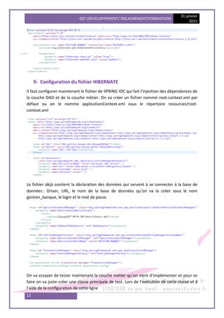 DEF (DEVELOPPEMENT/ ENCADREMENT/FORMATION)
31 janvier
2015
12
9- Configuration du fichier HIBERNATE
Il faut configurer maintenant le fichier de SPRING IOC qui fait l’injection des dépendances de
la couche DAO et de la couche métier. On va créer un fichier nommé root-context.xml par
défaut ou on le nomme applicationContext.xml sous le répertoire resources/root-
context.xml
Le fichier déjà contient la déclaration des données qui servent à se connecter à la base de
données : Driver, URL, le nom de la base de données qu’on va la créer sous le nom
gestion_banque, le login et le mot de passe.
On va essayer de tester maintenant la couche métier qu’on vient d’implémenter et pour se
faire on va juste créer une classe principale de test. Lors de l’exécution de cette classe et à
l’aide de la configuration de cette ligne
 