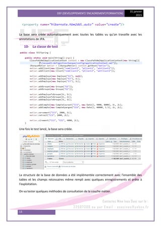 DEF (DEVELOPPEMENT/ ENCADREMENT/FORMATION)
31 janvier
2015
13
La base sera créée automatiquement avec toutes les tables vu qu’on travaille avec les
annotations de JPA.
10- La classe de test
Une fois le test lancé, la base sera créée.
La structure de la base de données a été implémentée correctement avec l’ensemble des
tables et les champs nécessaires même rempli avec quelques enregistrements et prête à
l’exploitation.
On va tester quelques méthodes de consultation de la couche métier.
 