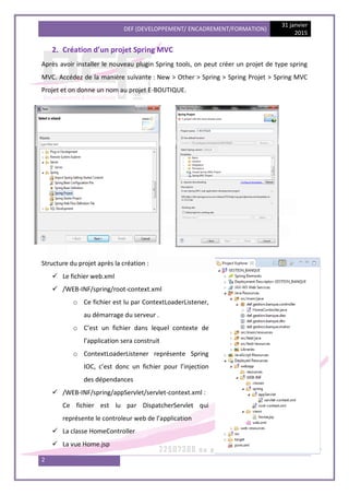DEF (DEVELOPPEMENT/ ENCADREMENT/FORMATION)
31 janvier
2015
2
2. Création d’un projet Spring MVC
Après avoir installer le nouveau plugin Spring tools, on peut créer un projet de type spring
MVC. Accédez de la manière suivante : New > Other > Spring > Spring Projet > Spring MVC
Projet et on donne un nom au projet E-BOUTIQUE.
Structure du projet après la création :
 Le fichier web.xml
 /WEB-INF/spring/root-context.xml
o Ce fichier est lu par ContextLoaderListener,
au démarrage du serveur .
o C’est un fichier dans lequel contexte de
l’application sera construit
o ContextLoaderListener représente Spring
IOC, c’est donc un fichier pour l’injection
des dépendances
 /WEB-INF/spring/appServlet/servlet-context.xml :
Ce fichier est lu par DispatcherServlet qui
représente le controleur web de l’application
 La classe HomeController
 La vue Home.jsp
 