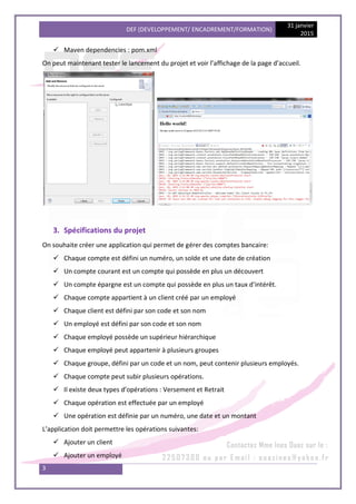 DEF (DEVELOPPEMENT/ ENCADREMENT/FORMATION)
31 janvier
2015
3
 Maven dependencies : pom.xml
On peut maintenant tester le lancement du projet et voir l’affichage de la page d’accueil.
3. Spécifications du projet
On souhaite créer une application qui permet de gérer des comptes bancaire:
 Chaque compte est défini un numéro, un solde et une date de création
 Un compte courant est un compte qui possède en plus un découvert
 Un compte épargne est un compte qui possède en plus un taux d’intérêt.
 Chaque compte appartient à un client créé par un employé
 Chaque client est défini par son code et son nom
 Un employé est défini par son code et son nom
 Chaque employé possède un supérieur hiérarchique
 Chaque employé peut appartenir à plusieurs groupes
 Chaque groupe, défini par un code et un nom, peut contenir plusieurs employés.
 Chaque compte peut subir plusieurs opérations.
 Il existe deux types d’opérations : Versement et Retrait
 Chaque opération est effectuée par un employé
 Une opération est définie par un numéro, une date et un montant
L’application doit permettre les opérations suivantes:
 Ajouter un client
 Ajouter un employé
 
