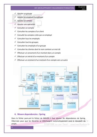 DEF (DEVELOPPEMENT/ ENCADREMENT/FORMATION)
31 janvier
2015
4
 Ajouter un groupe
 Ajouter un employé à un groupe
 Ajouter un compte
 Ajouter une opération
 Consulter un compte
 Consulter les comptes d’un client
 Consulté les comptes créés par un employé
 Consulter tous les employés
 Consulter tout les groupes
 Consulter les employés d’un groupe
 Consulter les clientes dont le nom contient un mot clé
 Effectuer un versement d’un montant dans un compte
 Effectuer un retrait d’un montant d’un compte
 Effectuer un virement d’un montant d’un compte vers un autre
4. Maven dependencies : Spring
Dans le fichier pom.xml le fichier de MAVEN il faut ajouter lés dépendances de Spring,
Hibernate pour que les librairies se téléchargent automatiquement sous la classpath du
projet.
 
