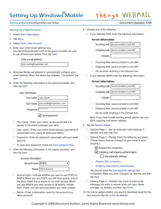 ®
Setting Up Windows Mobile
Technical Manual:                                                                                          Document Updated: 5/06

Setting Up a Mail Account                                             8. Choose one of the following:

1. Select Start / Messaging.                                             •   If you selected POP, enter the following information:

2. Tap Menu.
3. Select Tools / New Account.                                                                     secure.emailsrvr.com:995
4. Enter your entire email address (e.g.,
   yourname@yourdomain.com) in the space provided. Be sure                                         secure.emailsrvr.com:587
   to use all lowercase letters. Then tap Next.


                                                                              •   Incoming Mail: secure.emailsrvr.com:995
             john.smith@mydomain.com
                                                                              •   Outgoing Mail: secure.emailsrvr.com:587

5.                                                                            •   Do not enter anything in the Domain box.
     email settings. When the Status box displays, “Completed,” tap      •   If you selected IMAP, enter the following information:
     Next.
6. Enter the following information in the spaces provided, and
   then tap Next:                                                                                  secure.emailsrvr.com:993

                                                                                                   secure.emailsrvr.com:587

                              John Smith

                              john.smith@mydomain.com                         •   Incoming Mail: secure.emailsrvr.com:993

                              *********                                       •   Outgoing Mail: secure.emailsrvr.com:587
                                                                              •   Do not enter anything in the Domain box.
                                                                             Note: If you have trouble sending email, please use your
                                                                             ISP’s outgoing mail server settings.
     •   Your name—Enter your name, as you would like it to
         appear in the email messages you send.                       9. Tap the Options button.
     •   User name—Enter your entire email address (yourname@            •   Options Page 1—Set up automatic mail checking, if
         yourdomain.com), using all lowercase letters.                       desired, and then tap Next.
     •   Password—Enter the password associated with your email          •   Options Page 2—Please check the following two boxes.
         account.                                                            (These boxes must be checked for your email to work
                                                                             properly.)
     •   To save your password, check the Save password box.
7. Enter the following information in the spaces provided, and
   then tap Next:


                                                                              •   Require SSL connection
                                                                              •   Outgoing mail requires authentication
                               Work Account
                                                                             You should leave the Use separate settings box
                                                                             unchecked. Make any other changes, as desired, and then
     •   Account type—Indicate whether you want to use POP3 or
                                                                             tap Next.
         IMAP4. When you use POP3, you will have access only to
         the Inbox folder that is stored on our mail servers. When       •   Options Page 3—Indicate how much of each email
         you use IMAP4, you have access to all folders, include              message you want to receive when you sync. Make
         Sent, Drafts, and any personal folders you have created.            changes, as desired, and then tap Finish.
     •   Name—Enter a descriptive name for the account (e.g.,         10. You will be asked whether you want to download email for this
         Work Account).                                                   new account. Tap Yes or No, as desired.


                      Copyright © 2008 Document Authors. Some Rights Reserved. www.thexyz.com
 