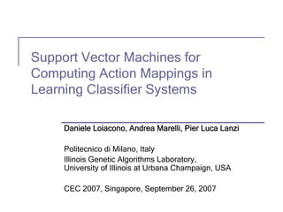 Support Vector Machines for
Computing Action Mappings in
Learning Classifier Systems

     Daniele Loiacono, Andrea Marelli, Pier Luca Lanzi

     Politecnico di Milano, Italy
     Illinois Genetic Algorithms Laboratory,
     University of Illinois at Urbana Champaign, USA

     CEC 2007, Singapore, September 26, 2007