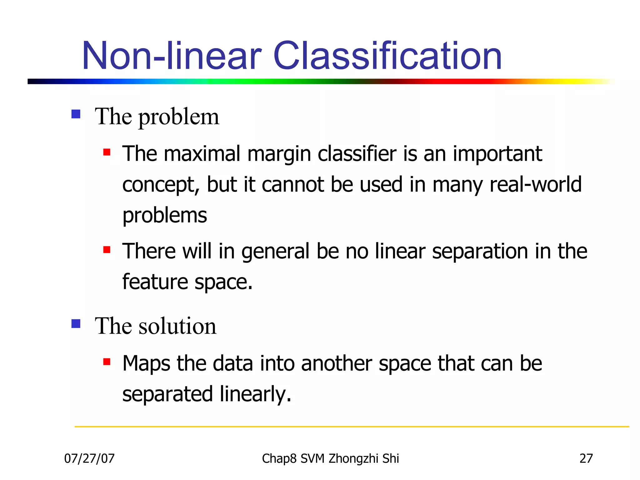 Non-linear Classification The problem The maximal margin classifier is an important concept, but it cannot be used in many real-world problems There will in general be no linear separation in the feature space. The solution Maps the data into another space that can be separated linearly. 