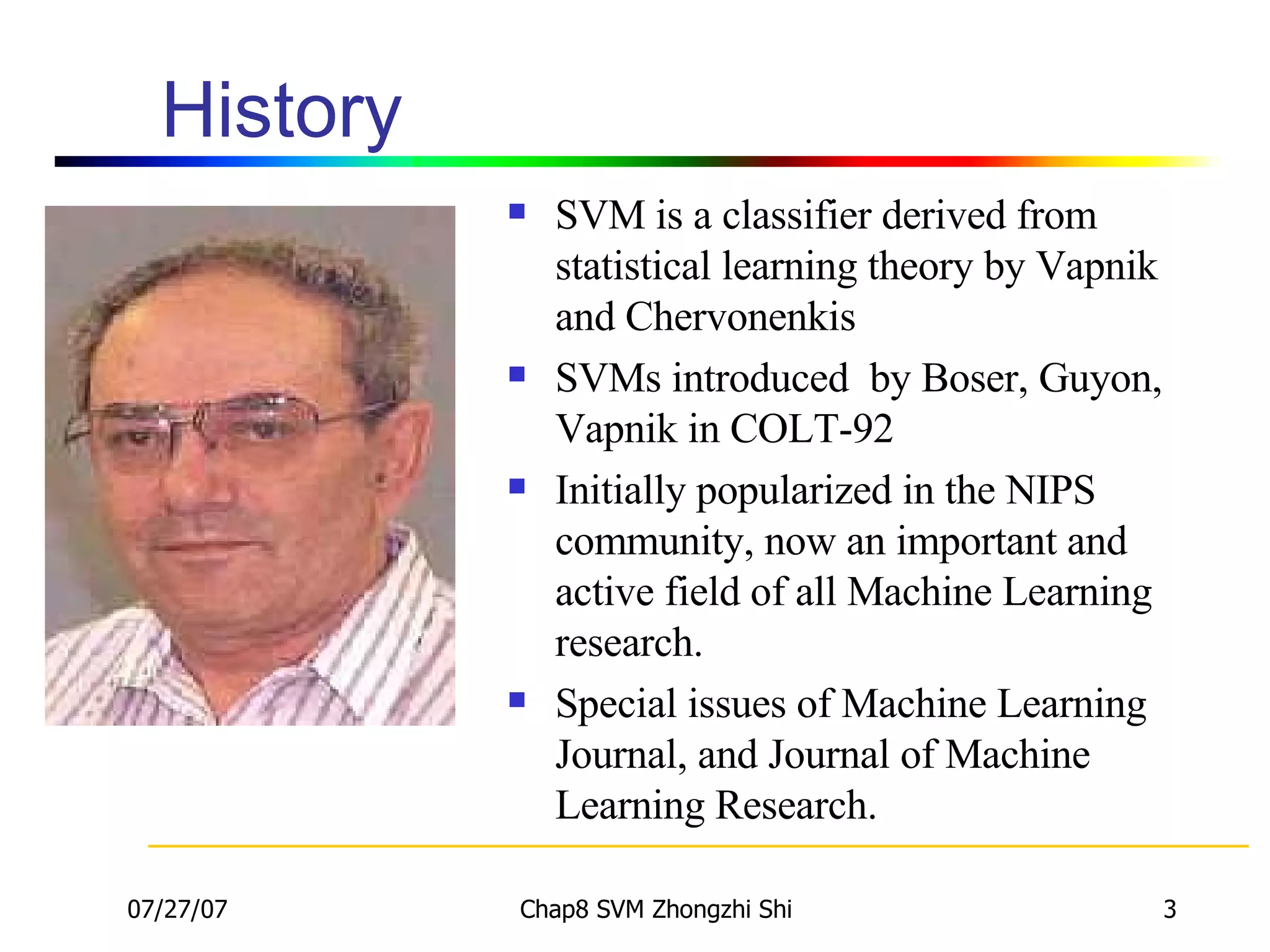 History SVM is a classifier derived from statistical learning theory by Vapnik and Chervonenkis SVMs introduced  by Boser, Guyon, Vapnik  in COLT-92 Initially popularized in the NIPS community, now an important and active field of all Machine Learning research. Special issues of Machine Learning Journal, and Journal of Machine Learning Research. 