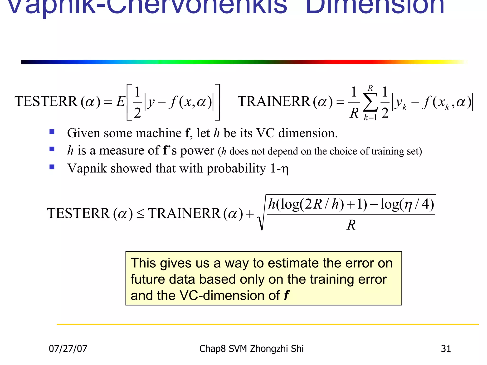 Vapnik-Chervonenkis  Dimension  Given some machine  f , let  h  be its VC dimension. h  is a measure of  f ’s power  ( h  does not depend on the choice of training set) Vapnik showed that with probability 1-  This gives us a way to estimate the error on future data based only on the training error and the VC-dimension of  f 