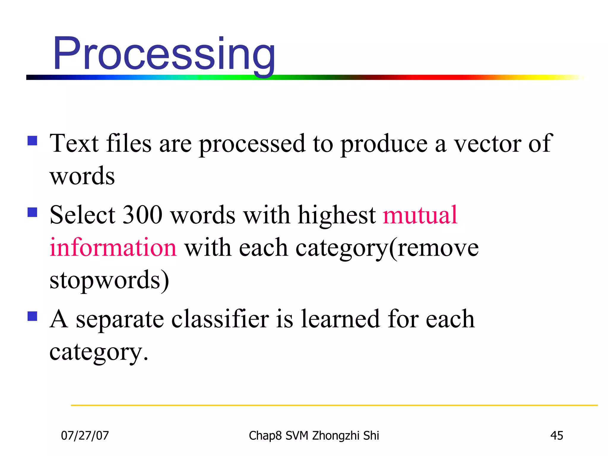 Processing Text files are processed to produce a vector of words Select 300 words with highest  mutual information  with each category(remove stopwords) A separate classifier is learned for each category. 