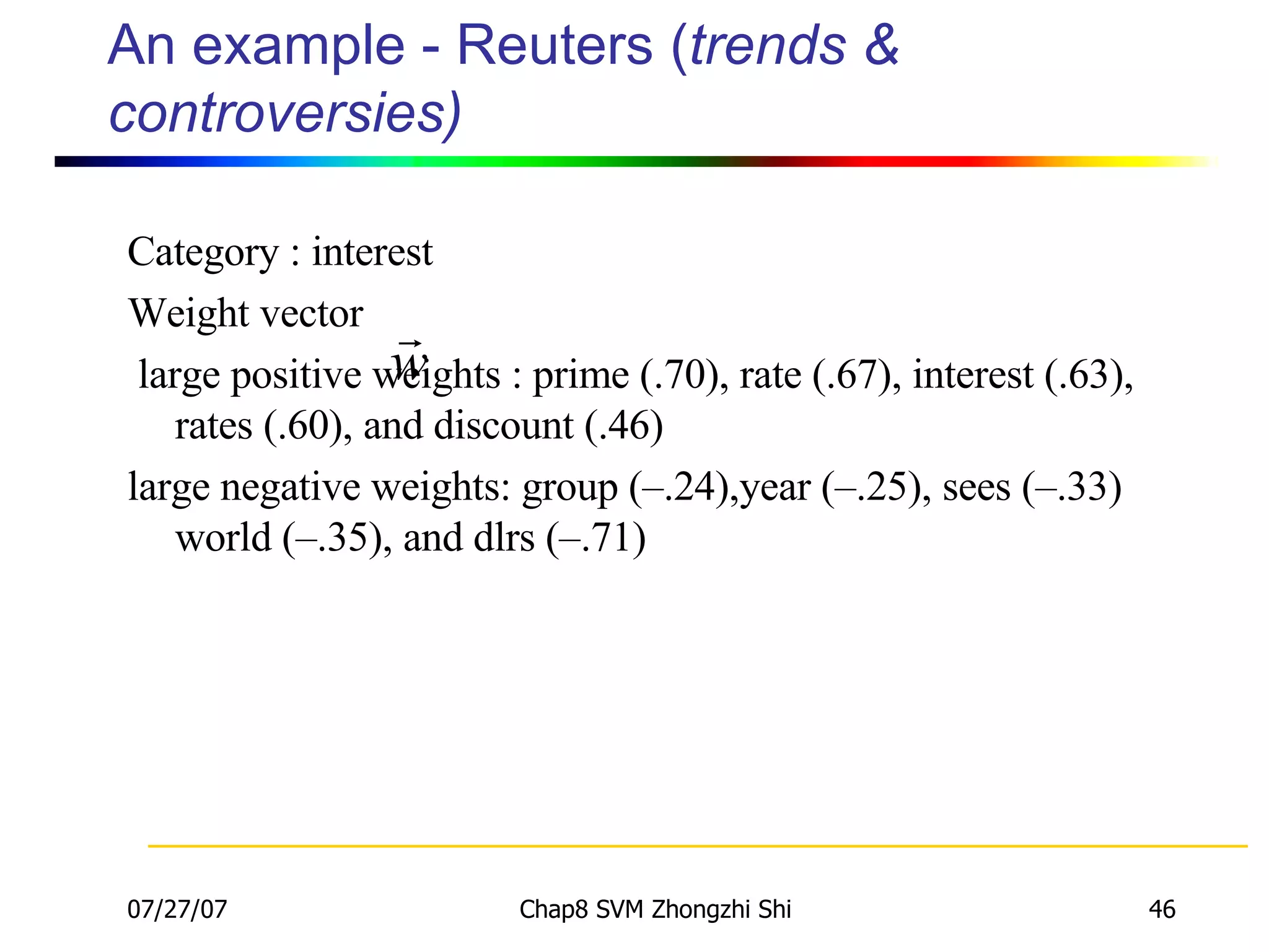 An example - Reuters ( trends & controversies) Category : interest Weight vector large positive weights : prime (.70), rate (.67), interest (.63), rates (.60), and discount (.46) large negative weights: group (–.24),year (–.25), sees (–.33) world (–.35), and dlrs (–.71) 