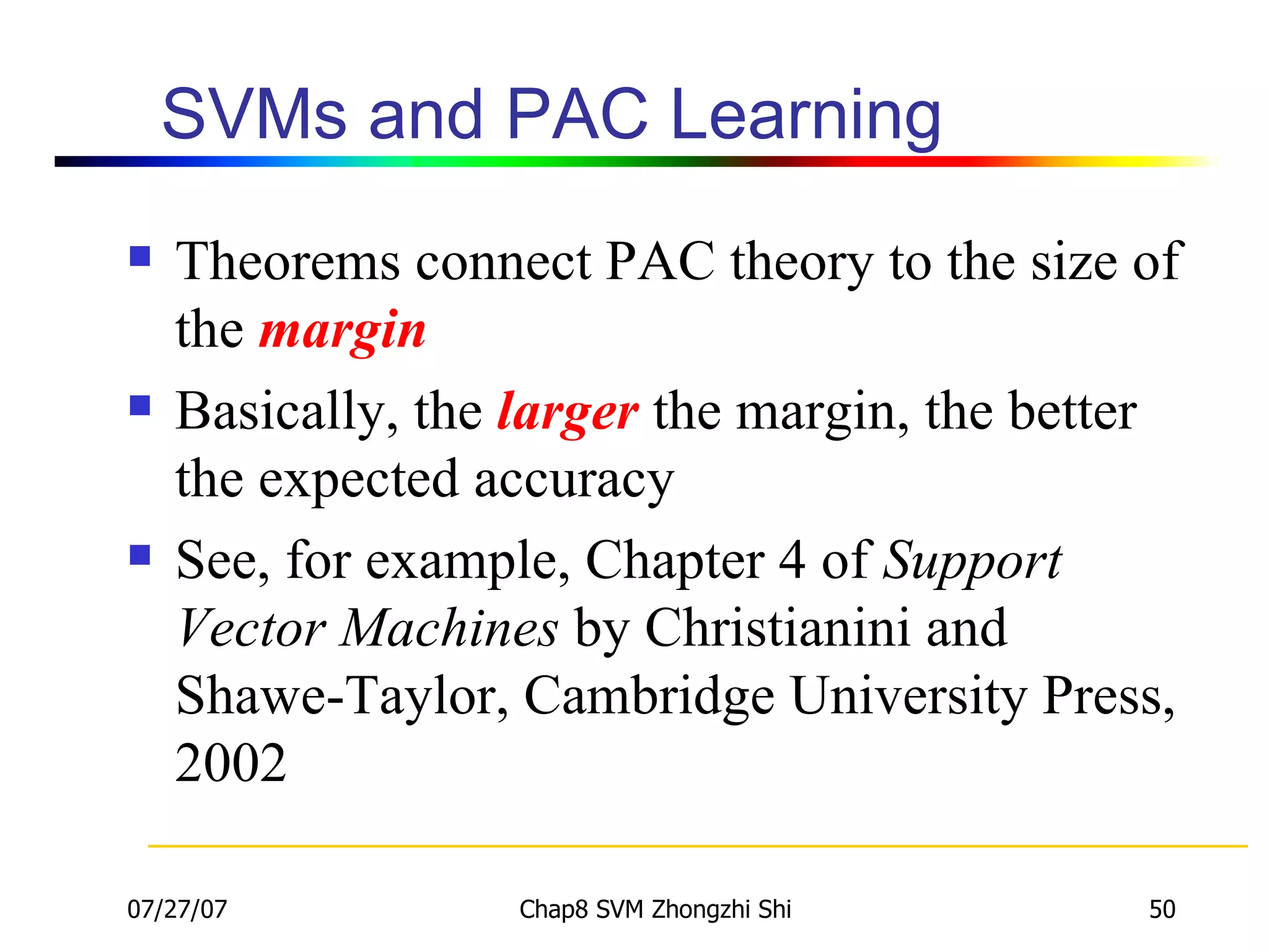 SVMs and PAC Learning Theorems connect PAC theory to the size of the  margin Basically, the  larger  the margin, the better the expected accuracy See, for example, Chapter 4 of  Support Vector Machines  by Christianini and Shawe-Taylor, Cambridge University Press, 2002 