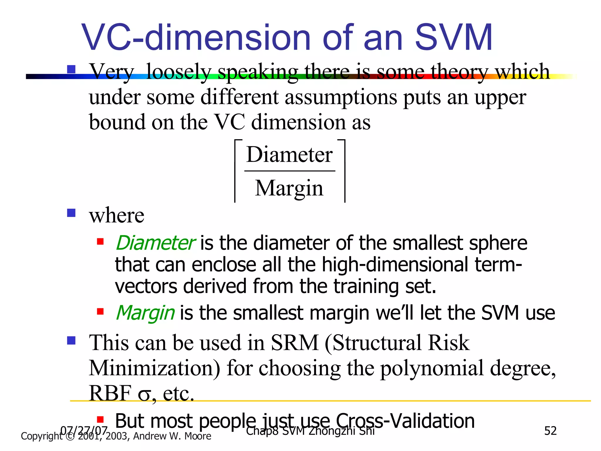 VC-dimension of an SVM Very  loosely speaking there is some theory which under some different assumptions puts an upper bound on the VC dimension as where Diameter  is the diameter of the smallest sphere that can enclose all the high-dimensional term-vectors derived from the training set. Margin  is the smallest margin we’ll let the SVM use This can be used in SRM (Structural Risk Minimization) for choosing the polynomial degree, RBF   , etc. But most people just use Cross-Validation Copyright © 2001, 2003, Andrew W. Moore 