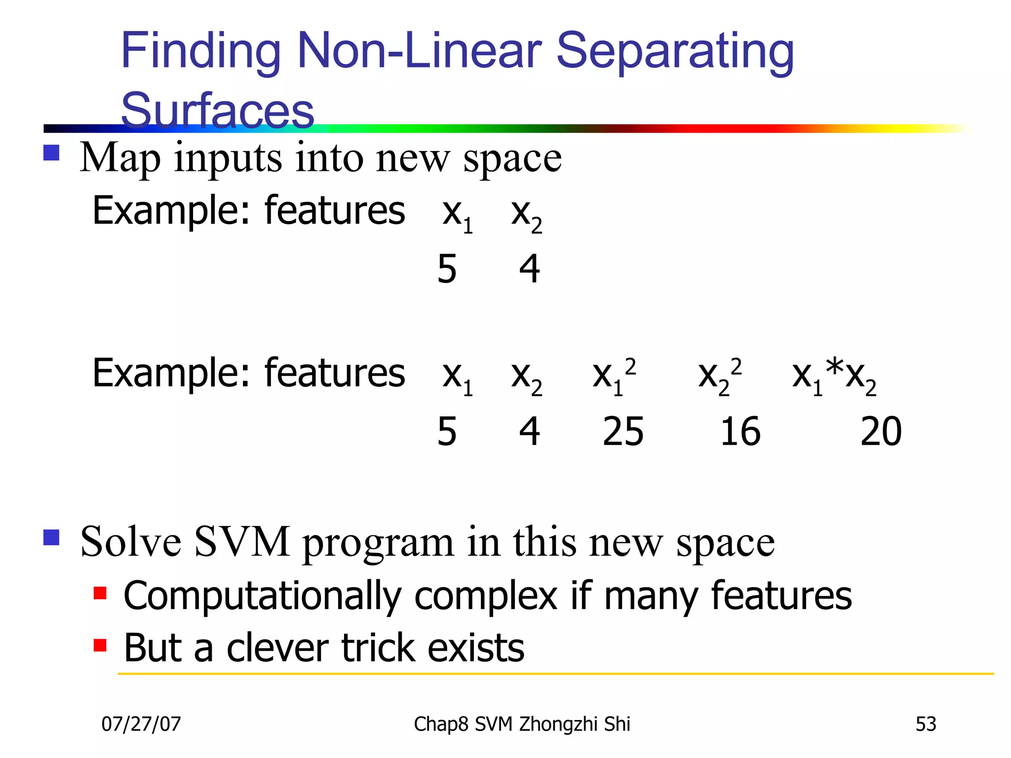 Finding Non-Linear Separating Surfaces Map inputs into new space Example: features  x 1   x 2 5  4 Example: features  x 1   x 2  x 1 2   x 2 2   x 1 *x 2 5  4  25  16  20 Solve SVM program in this new space Computationally complex if many features But a clever trick exists 