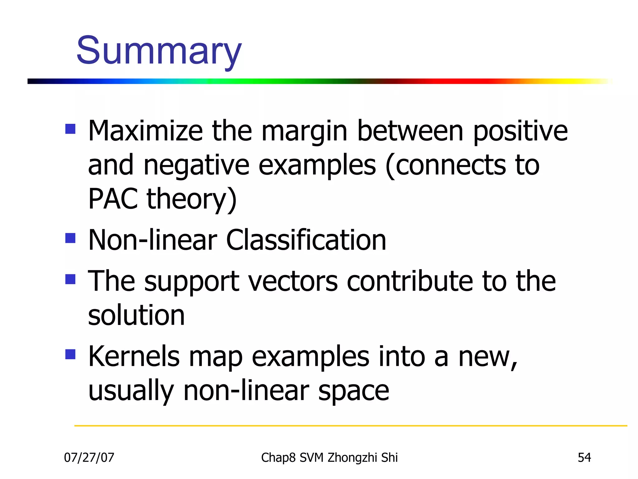 Summary Maximize the margin between positive and negative examples (connects to PAC theory) Non-linear Classification The support vectors contribute to the solution Kernels map examples into a new, usually non-linear space 
