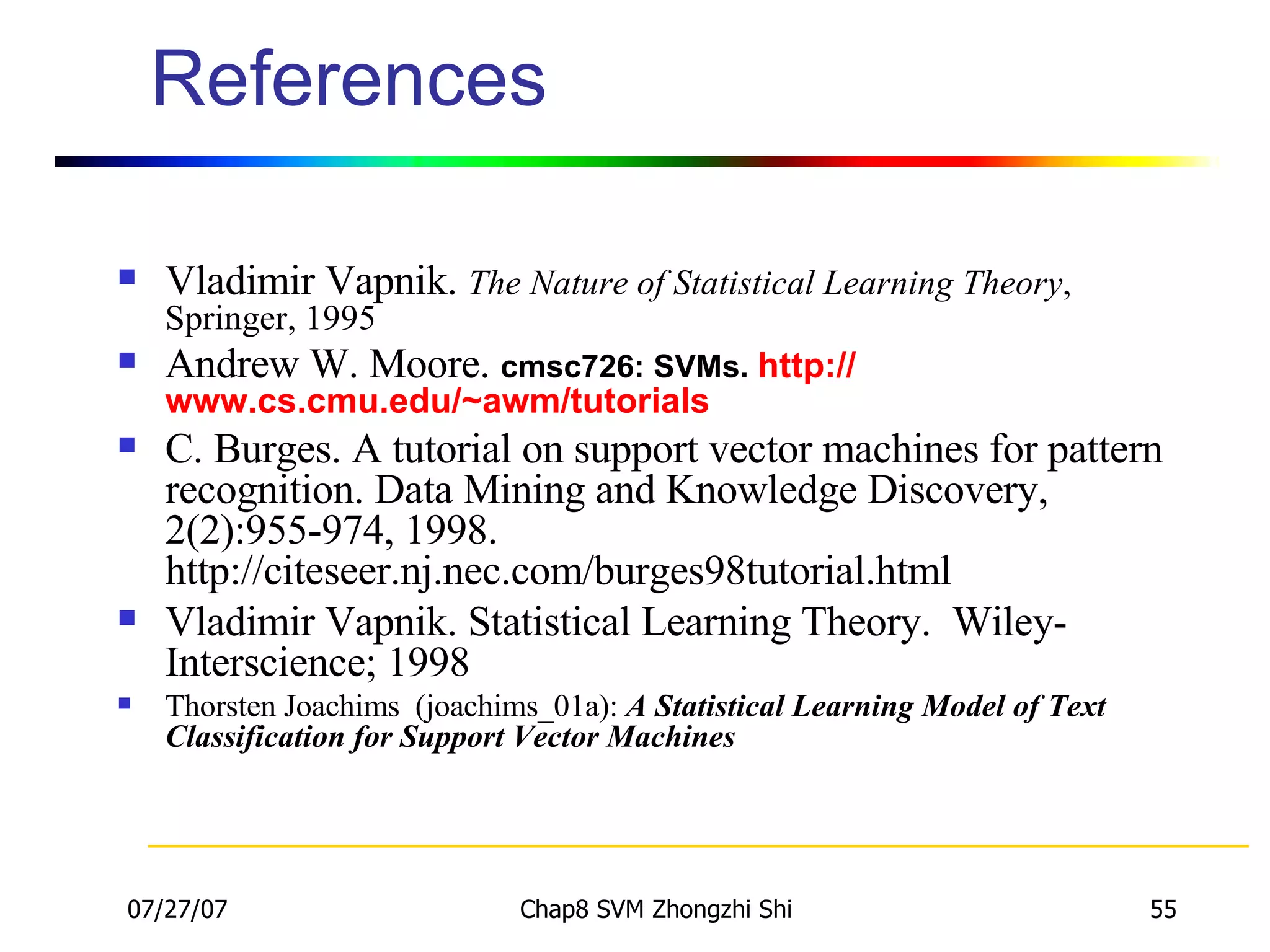 References Vladimir Vapnik.  The Nature of Statistical Learning Theory , Springer, 1995  Andrew W. Moore.  cmsc726: SVMs.  http:// www.cs.cmu.edu/~awm/tutorials C. Burges. A tutorial on support vector machines for pattern recognition. Data Mining and Knowledge Discovery, 2(2):955-974, 1998. http://citeseer.nj.nec.com/burges98tutorial.html  Vladimir Vapnik. Statistical Learning Theory.  Wiley-Interscience; 1998 Thorsten Joachims  (joachims_01a):  A Statistical Learning Model of Text Classification for Support Vector Machines 