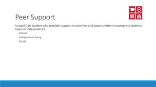 Peer Support
Unpaid GSU student who provides support in activities and opportunities that progress students
towards independence
◦ Fitness
◦ Independent living
◦ Social
 