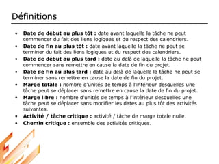 Définitions
• Date de début au plus tôt : date avant laquelle la tâche ne peut
commencer du fait des liens logiques et du respect des calendriers.
• Date de fin au plus tôt : date avant laquelle la tâche ne peut se
terminer du fait des liens logiques et du respect des calendriers.
• Date de début au plus tard : date au delà de laquelle la tâche ne peut
commencer sans remettre en cause la date de fin du projet.
• Date de fin au plus tard : date au delà de laquelle la tâche ne peut se
terminer sans remettre en cause la date de fin du projet.
• Marge totale : nombre d'unités de temps à l'intérieur desquelles une
tâche peut se déplacer sans remettre en cause la date de fin du projet.
• Marge libre : nombre d'unités de temps à l'intérieur desquelles une
tâche peut se déplacer sans modifier les dates au plus tôt des activités
suivantes.
• Activité / tâche critique : activité / tâche de marge totale nulle.
• Chemin critique : ensemble des activités critiques.
 