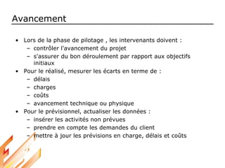 Avancement
• Lors de la phase de pilotage , les intervenants doivent :
– contrôler l'avancement du projet
– s'assurer du bon déroulement par rapport aux objectifs
initiaux
• Pour le réalisé, mesurer les écarts en terme de :
– délais
– charges
– coûts
– avancement technique ou physique
• Pour le prévisionnel, actualiser les données :
– insérer les activités non prévues
– prendre en compte les demandes du client
– mettre à jour les prévisions en charge, délais et coûts
 