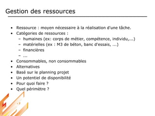 Gestion des ressources
• Ressource : moyen nécessaire à la réalisation d'une tâche.
• Catégories de ressources :
– humaines (ex: corps de métier, compétence, individu,...)
– matérielles (ex : M3 de béton, banc d'essais, ...)
– financières
– ...
• Consommables, non consommables
• Alternatives
• Basé sur le planning projet
• Un potentiel de disponibilité
• Pour quoi faire ?
• Quel périmètre ?
 