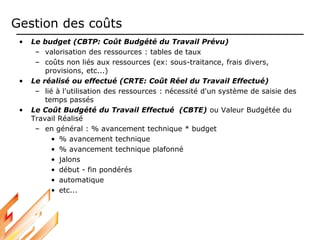 Gestion des coûts
• Le budget (CBTP: Coût Budgété du Travail Prévu)
– valorisation des ressources : tables de taux
– coûts non liés aux ressources (ex: sous-traitance, frais divers,
provisions, etc...)
• Le réalisé ou effectué (CRTE: Coût Réel du Travail Effectué)
– lié à l'utilisation des ressources : nécessité d'un système de saisie des
temps passés
• Le Coût Budgété du Travail Effectué (CBTE) ou Valeur Budgétée du
Travail Réalisé
– en général : % avancement technique * budget
• % avancement technique
• % avancement technique plafonné
• jalons
• début - fin pondérés
• automatique
• etc...
 