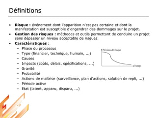 Définitions
• Risque : événement dont l'apparition n'est pas certaine et dont la
manifestation est susceptible d'engendrer des dommages sur le projet.
• Gestion des risques : méthodes et outils permettant de conduire un projet
sans dépasser un niveau acceptable de risques.
• Caractéristiques :
– Phase du processus
– Type (financier, technique, humain, ...)
– Causes
– Impacts (coûts, délais, spécifications, ...)
– Gravité
– Probabilité
– Actions de maîtrise (surveillance, plan d'actions, solution de repli, ...)
– Période active
– Etat (latent, apparu, disparu, ...)
Niveau de risque
Temps
 