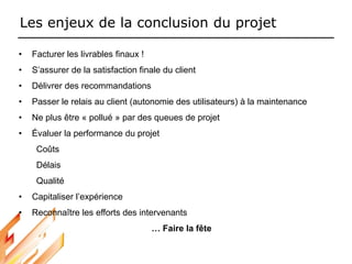 Les enjeux de la conclusion du projet
• Facturer les livrables finaux !
• S’assurer de la satisfaction finale du client
• Délivrer des recommandations
• Passer le relais au client (autonomie des utilisateurs) à la maintenance
• Ne plus être « pollué » par des queues de projet
• Évaluer la performance du projet
Coûts
Délais
Qualité
• Capitaliser l’expérience
• Reconnaître les efforts des intervenants
… Faire la fête
 
