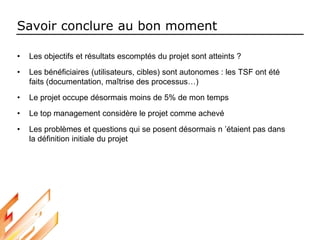 Savoir conclure au bon moment
• Les objectifs et résultats escomptés du projet sont atteints ?
• Les bénéficiaires (utilisateurs, cibles) sont autonomes : les TSF ont été
faits (documentation, maîtrise des processus…)
• Le projet occupe désormais moins de 5% de mon temps
• Le top management considère le projet comme achevé
• Les problèmes et questions qui se posent désormais n ’étaient pas dans
la définition initiale du projet
 