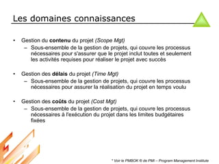 Les domaines connaissances
• Gestion du contenu du projet (Scope Mgt)
– Sous-ensemble de la gestion de projets, qui couvre les processus
nécessaires pour s'assurer que le projet inclut toutes et seulement
les activités requises pour réaliser le projet avec succès
• Gestion des délais du projet (Time Mgt)
– Sous-ensemble de la gestion de projets, qui couvre les processus
nécessaires pour assurer la réalisation du projet en temps voulu
• Gestion des coûts du projet (Cost Mgt)
– Sous-ensemble de la gestion de projets, qui couvre les processus
nécessaires à l'exécution du projet dans les limites budgétaires
fixées
* Voir le PMBOK ® de PMI – Program Management Institute
 
