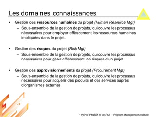 Les domaines connaissances
• Gestion des ressources humaines du projet (Human Resource Mgt)
– Sous-ensemble de la gestion de projets, qui couvre les processus
nécessaires pour employer efficacement les ressources humaines
impliquées dans le projet.
• Gestion des risques du projet (Risk Mgt)
– Sous-ensemble de la gestion de projets, qui couvre les processus
nécessaires pour gérer efficacement les risques d'un projet.
• Gestion des approvisionnements du projet (Procurement Mgt)
– Sous-ensemble de la gestion de projets, qui couvre les processus
nécessaires pour acquérir des produits et des services auprès
d'organismes externes
* Voir le PMBOK ® de PMI – Program Management Institute
 