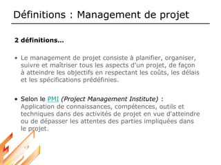 Définitions : Management de projet
2 définitions…
• Le management de projet consiste à planifier, organiser,
suivre et maîtriser tous les aspects d'un projet, de façon
à atteindre les objectifs en respectant les coûts, les délais
et les spécifications prédéfinies.
• Selon le PMI (Project Management Institute) :
Application de connaissances, compétences, outils et
techniques dans des activités de projet en vue d'atteindre
ou de dépasser les attentes des parties impliquées dans
le projet.
 