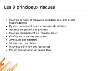Les 9 principaux risques
• Mauvais partage et mauvaise définition des rôles et des
responsabilités
• Dysfonctionnement des mécanismes de décision
• Absence de gestion des priorités
• Mauvais management de l ’équipe projet
• Conflits entre parties prenantes
• Ambiguïté des objectifs
• Imprécision des tâches
• Mauvaise définition des ressources
• Pas de capitalisation du savoir-faire
 