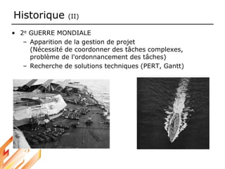Historique (II)
• 2e GUERRE MONDIALE
– Apparition de la gestion de projet
(Nécessité de coordonner des tâches complexes,
problème de l'ordonnancement des tâches)
– Recherche de solutions techniques (PERT, Gantt)
 