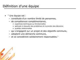 Définition d’une équipe
• " Une équipe est :
– constituée d'un nombre limité de personnes,
– de compétences complémentaires,
• expertises techniques ou fonctionnelles
• aptitude à résoudre des problèmes et à prendre des décisions
• qualités relationnelles
– qui s'engagent sur un projet et des objectifs communs,
– adoptent une démarche commune,
– et se considèrent solidairement responsables."
 