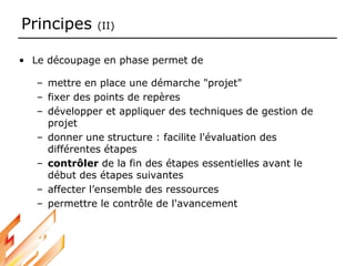 Principes (II)
• Le découpage en phase permet de
– mettre en place une démarche "projet"
– fixer des points de repères
– développer et appliquer des techniques de gestion de
projet
– donner une structure : facilite l'évaluation des
différentes étapes
– contrôler de la fin des étapes essentielles avant le
début des étapes suivantes
– affecter l’ensemble des ressources
– permettre le contrôle de l'avancement
 